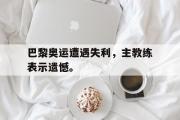 GOGO体育官方网址-巴黎奥运遭遇失利，主教练表示遗憾。