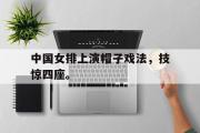 GOGO体育在线注册-中国女排上演帽子戏法，技惊四座。