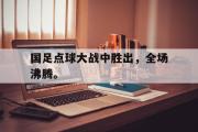 GOGO体育娱乐网页版-国足点球大战中胜出，全场沸腾。