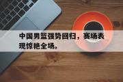 GOGO体育娱乐网页版-中国男篮强势回归，赛场表现惊艳全场。