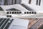 GOGO体育在线注册-国足遭遇失利，主教练表示遗憾。