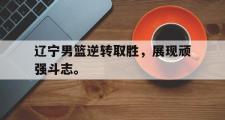 GOGO体育在线注册-辽宁男篮逆转取胜，展现顽强斗志。