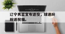 GOGO体育在线注册-辽宁男篮宣布退役，球迷纷纷送祝福。