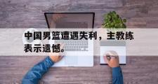 GOGO体育官方网址-中国男篮遭遇失利，主教练表示遗憾。