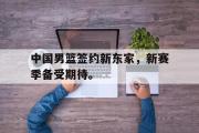 GOGO体育娱乐网页版-中国男篮签约新东家，新赛季备受期待。