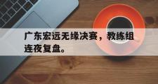GOGO体育在线注册-广东宏远无缘决赛，教练组连夜复盘。