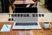 GOGO体育官方网址-丁俊晖赛事延期，官方发布通告。
