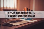 GOGO体育娱乐网页版-FNC赛前跳舞遭讽刺，DK用实力成功打脸质疑者！