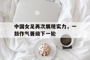 GOGO体育在线注册-中国女足再次展现实力，一鼓作气晋级下一轮