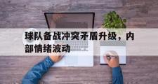 GOGO体育官方网址-球队备战冲突矛盾升级，内部情绪波动