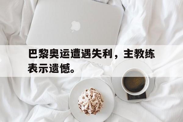 巴黎奥运遭遇失利，主教练表示遗憾。