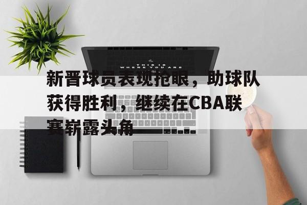新晋球员表现抢眼，助球队获得胜利，继续在CBA联赛崭露头角