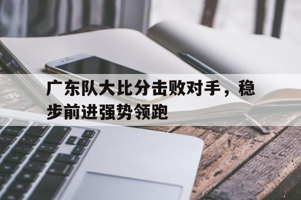 广东队大比分击败对手，稳步前进强势领跑