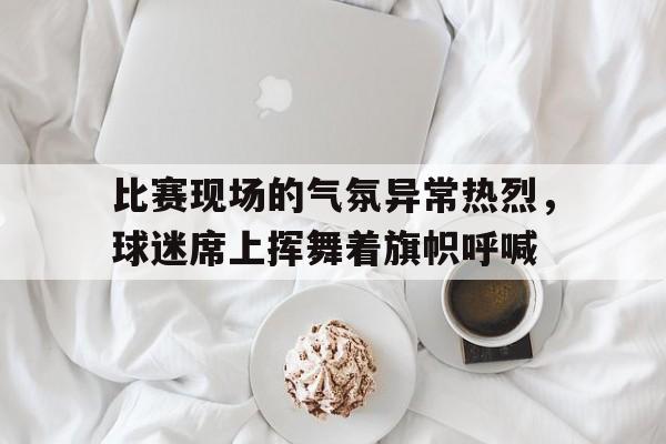 比赛现场的气氛异常热烈，球迷席上挥舞着旗帜呼喊