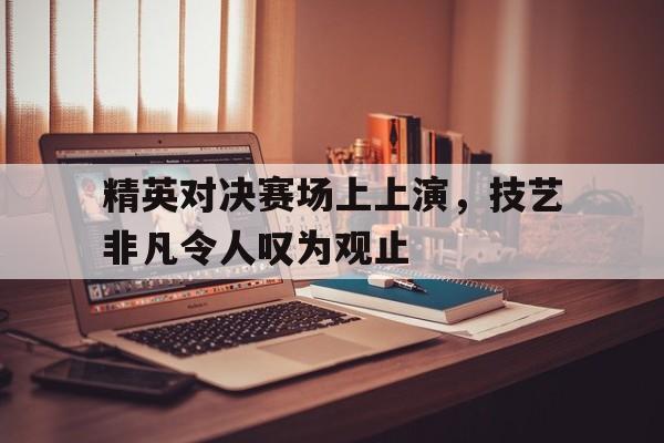 精英对决赛场上上演，技艺非凡令人叹为观止
