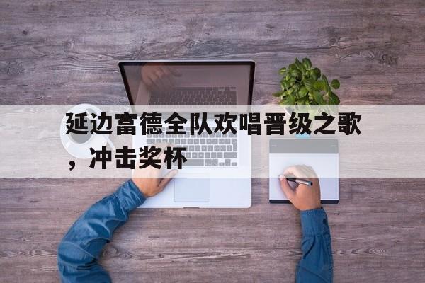 延边富德全队欢唱晋级之歌，冲击奖杯